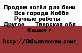 Продам котёл для бани  - Все города Хобби. Ручные работы » Другое   . Тверская обл.,Кашин г.